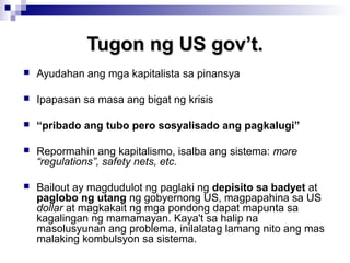 Tugon ng US gov’t.Tugon ng US gov’t.
 Ayudahan ang mga kapitalista sa pinansya
 Ipapasan sa masa ang bigat ng krisis
 “pribado ang tubo pero sosyalisado ang pagkalugi”
 Repormahin ang kapitalismo, isalba ang sistema: more
“regulations”, safety nets, etc.
 Bailout ay magdudulot ng paglaki ng depisito sa badyet at
paglobo ng utang ng gobyernong US, magpapahina sa US
dollar at magkakait ng mga pondong dapat mapunta sa
kagalingan ng mamamayan. Kaya't sa halip na
masolusyunan ang problema, inilalatag lamang nito ang mas
malaking kombulsyon sa sistema.
 