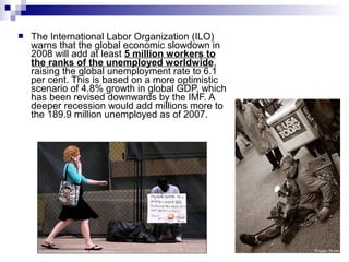  The International Labor Organization (ILO)
warns that the global economic slowdown in
2008 will add at least 5 million workers to
the ranks of the unemployed worldwide,
raising the global unemployment rate to 6.1
per cent. This is based on a more optimistic
scenario of 4.8% growth in global GDP, which
has been revised downwards by the IMF. A
deeper recession would add millions more to
the 189.9 million unemployed as of 2007.
 