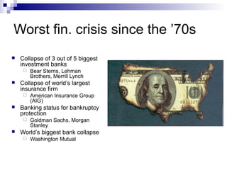 Worst fin. crisis since the ’70s
 Collapse of 3 out of 5 biggest
investment banks
 Bear Sterns, Lehman
Brothers, Merrill Lynch
 Collapse of world’s largest
insurance firm
 American Insurance Group
(AIG)
 Banking status for bankruptcy
protection
 Goldman Sachs, Morgan
Stanley
 World’s biggest bank collapse
 Washington Mutual
 