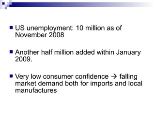  US unemployment: 10 million as of
November 2008
 Another half million added within January
2009.
 Very low consumer confidence  falling
market demand both for imports and local
manufactures
 