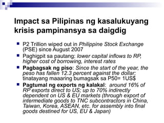 Impact sa Pilipinas ng kasalukuyang
krisis pampinansya sa daigdig
 P2 Trillion wiped out in Philippine Stock Exchange
(PSE) since August 2007
 Paghigpit sa pautang: lower capital inflows to RP,
higher cost of borrowing, interest rates
 Pagbagsak ng piso: Since the start of the year, the
peso has fallen 12.3 percent against the dollar;
tinatayang maaaring bumagsak sa P50= 1US$
 Pagtumal ng exports ng kalakal: around 16% of
RP exports direct to US; up to 70% indirectly
dependent on US & EU markets (through export of
intermediate goods to TNC subcontractors in China,
Taiwan, Korea, ASEAN, etc. for assembly into final
goods destined for US, EU & Japan)
 