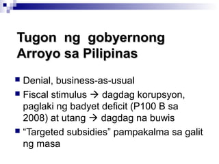 Tugon ng gobyernongTugon ng gobyernong
Arroyo sa PilipinasArroyo sa Pilipinas
 Denial, business-as-usual
 Fiscal stimulus  dagdag korupsyon,
paglaki ng badyet deficit (P100 B sa
2008) at utang  dagdag na buwis
 “Targeted subsidies” pampakalma sa galit
ng masa
 