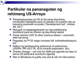 Partikular na pananagutan ngPartikular na pananagutan ng
rehimeng US-Arroyorehimeng US-Arroyo
 Pangangayupapa sa US at iba pang dayuhang
monopolyo kapitalista para sa patuloy na suporta nila sa
kanyang pananatili sa poder (“development aid”, military
aid, etc.)
 Masugid na tagapagpatupad sa mga patakarang
neoliberal para sa interes ng dayuhang kapital
 Fiscal reforms (VAT & other onerous taxes) + automatic
debt servicing
 Pagpatay sa P125 wage increase bill, kontraktwalisasyon,
etc.
 Sellout ng pambansang soberanya at patrimonya
(JPEPA, RP-US FTA, oil & mineral exploration, etc)
 Charter change – not only for GMA pol agenda but also to
serve US political & economic agenda
 War in Mindanao to justify cha-cha & US mil intervention
 