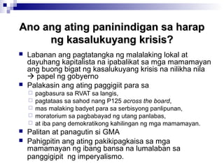 Ano ang ating paninindigan sa harapAno ang ating paninindigan sa harap
ng kasalukuyang krisis?ng kasalukuyang krisis?
 Labanan ang pagtatangka ng malalaking lokal at
dayuhang kapitalista na ipabalikat sa mga mamamayan
ang buong bigat ng kasalukuyang krisis na nilikha nila
 papel ng gobyerno
 Palakasin ang ating paggigiit para sa
 pagbasura sa RVAT sa langis,
 pagtataas sa sahod nang P125 across the board,
 mas malaking badyet para sa serbisyong panlipunan,
 moratorium sa pagbabayad ng utang panlabas,
 at iba pang demokratikong kahilingan ng mga mamamayan.
 Palitan at panagutin si GMA
 Pahigpitin ang ating pakikipagkaisa sa mga
mamamayan ng ibang bansa na lumalaban sa
panggigipit ng imperyalismo.
 