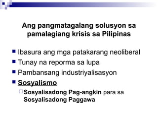 Ang pangmatagalang solusyon saAng pangmatagalang solusyon sa
pamalagiang krisis sa Pilipinaspamalagiang krisis sa Pilipinas
 Ibasura ang mga patakarang neoliberal
 Tunay na reporma sa lupa
 Pambansang industriyalisasyon
 Sosyalismo
Sosyalisadong Pag-angkin para sa
Sosyalisadong Paggawa
 