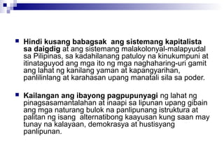  Hindi kusang babagsak ang sistemang kapitalista
sa daigdig at ang sistemang malakolonyal-malapyudal
sa Pilipinas, sa kadahilanang patuloy na kinukumpuni at
itinataguyod ang mga ito ng mga naghaharing-uri gamit
ang lahat ng kanilang yaman at kapangyarihan,
panlilinlang at karahasan upang manatali sila sa poder.
 Kailangan ang ibayong pagpupunyagi ng lahat ng
pinagsasamantalahan at inaapi sa lipunan upang gibain
ang mga naturang bulok na panlipunang istruktura at
palitan ng isang alternatibong kaayusan kung saan may
tunay na kalayaan, demokrasya at hustisyang
panlipunan.
 