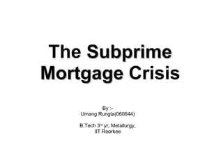The  Subprime Mortgage  Crisis By :- Umang Rungta(060644) B.Tech 3 rd  yr, Metallurgy, IIT Roorkee 