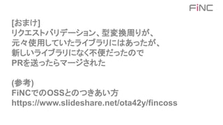 [おまけ]
リクエストバリデーション、型変換周りが、
元々使用していたライブラリにはあったが、
新しいライブラリになく不便だったので
PRを送ったらマージされた
(参考)
FiNCでのOSSとのつきあい方
https://www.slideshare.net/ota42y/fincoss
 