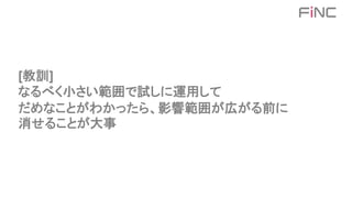 [教訓]
なるべく小さい範囲で試しに運用して
だめなことがわかったら、影響範囲が広がる前に
消せることが大事
 