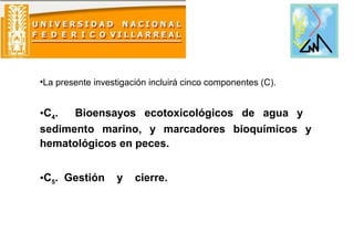 •La presente investigación incluirá cinco componentes (C).
•C4. Bioensayos ecotoxicológicos de agua y
sedimento marino, y marcadores bioquímicos y
hematológicos en peces.
•C5. Gestión y cierre.
 