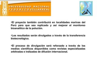 •El proyecto también contribuirá en localidades marinas del
Perú para que sea replicado y así mejorar el monitoreo
bioanalítico de la polución.
•Los resultados serán divulgados a través de la transferencia
biotecnológica.
•El proceso de divulgación será reforzado a través de los
medios científicos disponibles como revistas especializadas
arbitradas e indizadas de difusión internacional.
 