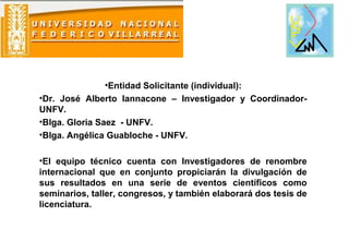 •Entidad Solicitante (individual):
•Dr. José Alberto Iannacone – Investigador y Coordinador-
UNFV.
•Blga. Gloria Saez - UNFV.
•Blga. Angélica Guabloche - UNFV.
•El equipo técnico cuenta con Investigadores de renombre
internacional que en conjunto propiciarán la divulgación de
sus resultados en una serie de eventos científicos como
seminarios, taller, congresos, y también elaborará dos tesis de
licenciatura.
 