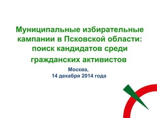 Муниципальные избирательные
кампании в Псковской области:
поиск кандидатов среди
гражданских активистов
Москва,
14 декабря 2014 года
 