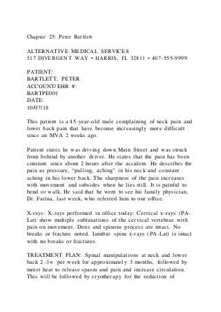 Chapter 25: Peter Bartlett
ALTERNATIVE MEDICAL SERVICES
517 DIVERGENT WAY • HARRIS, FL 32811 • 407-555-9999
PATIENT:
BARTLETT, PETER
ACCOUNT/EHR #:
BARTPE001
DATE:
10/07/18
This patient is a 45-year-old male complaining of neck pain and
lower back pain that have become increasingly more difficult
since an MVA 2 weeks ago.
Patient states he was driving down Main Street and was struck
from behind by another driver. He states that the pain has been
constant since about 2 hours after the accident. He describes the
pain as pressure, “pulling, aching” in his neck and constant
aching in his lower back. The sharpness of the pain increases
with movement and subsides when he lies still. It is painful to
bend or walk. He said that he went to see his family physician,
Dr. Farina, last week, who referred him to our office.
X-rays: X-rays performed in office today: Cervical x-rays (PA-
Lat) show multiple subluxations of the cervical vertebrae with
pain on movement. Dens and spinous process are intact. No
breaks or fracture noted. Lumbar spine x-rays (PA-Lat) is intact
with no breaks or fractures.
TREATMENT PLAN: Spinal manipulations at neck and lower
back 2–3× per week for approximately 3 months, followed by
moist heat to release spasm and pain and increase circulation.
This will be followed by cryotherapy for the reduction of
 
