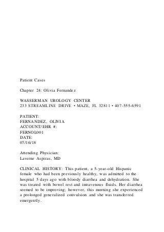 Patient Cases
Chapter 24: Olivia Fernandez
WASSERMAN UROLOGY CENTER
233 STREAMLINE DRIVE • MAZE, FL 32811 • 407-555-6591
PATIENT:
FERNANDEZ, OLIVIA
ACCOUNT/EHR #:
FERNOL001
DATE:
07/16/18
Attending Physician:
Laverne Aspiras, MD
CLINICAL HISTORY: This patient, a 5-year-old Hispanic
female who had been previously healthy, was admitted to the
hospital 5 days ago with bloody diarrhea and dehydration. She
was treated with bowel rest and intravenous fluids. Her diarrhea
seemed to be improving; however, this morning she experienced
a prolonged generalized convulsion and she was transferred
emergently.
 