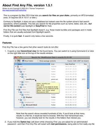 About Find Any File, version 1.5.1
Written by and Copyright © 2005-2011 Thomas Tempelmann
http://apps.tempel.org/FindAnyFile/


 This is a program for Mac OS X that lets you search for files on your disks, primarily on HFS formatted
 ones. (It requires OS X 10.4.1 or later.)

 Contrary to Spotlight, it does not use a database but instead uses the file system driver's fast search
 operations, where available. This lets you search for file properties such as name, dates, size, etc., but
 not for file content (use Spotlight or EasyFind for that).

 Find Any File can find files that Spotlight doesn't, e.g. those inside bundles and packages and in inside
 folders that are usually excluded from Spotlight search.

 Finally, it is quite fast. A search only takes a few seconds.


Features
Find Any File has a few gems that other search tools do not offer:

  1. It sports a new hierarchical view for the found items. You can switch to it using Command-2 or click
     on the right little icon at the top of the results window:




                 Note that the search above revealed hundreds of hits. If you'd look at that many
                 results in a flat list, it would be hard to browse. With this new hierarchical view,
                 however, you can directly look for the results in the folders that interest you.

  2. If you hold the Option key (alt) down while choosing Find, you are asked for an administrator
     password - and then Find Any File will restart with root permissions, being able to find really any file
 