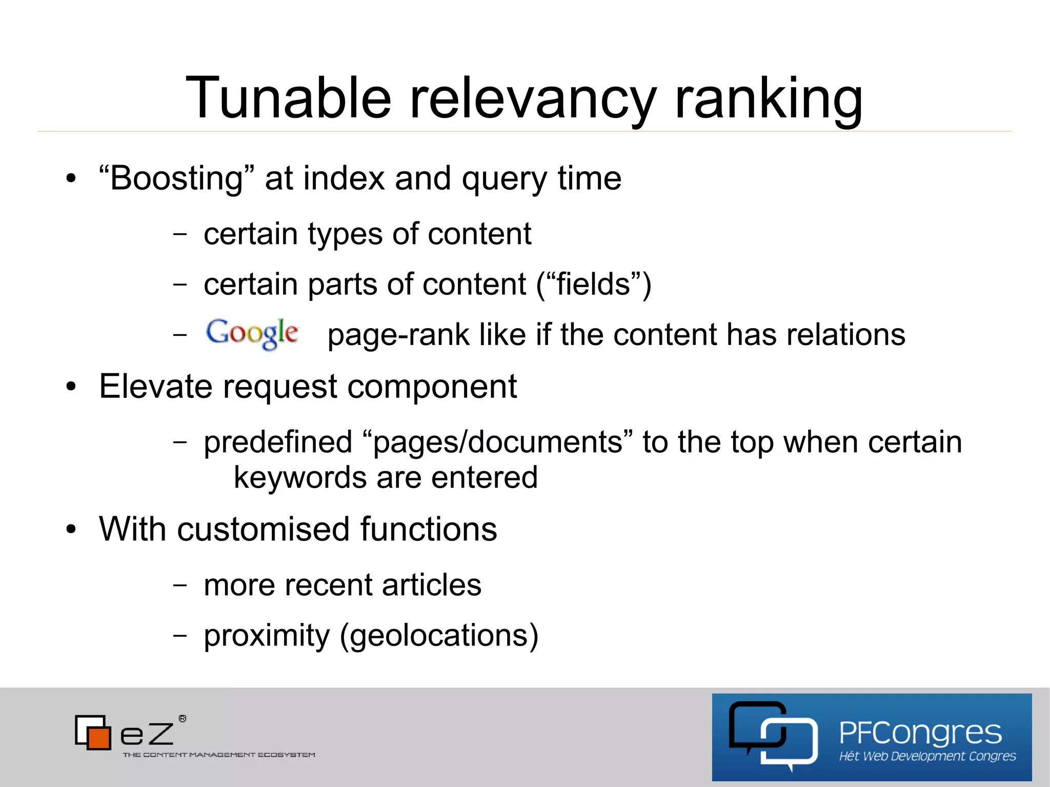 Tunable relevancy ranking
●   “Boosting” at index and query time
        –   certain types of content
        –   certain parts of content (“fields”)
        –            page-rank like if the content has relations
●   Elevate request component
        –   predefined “pages/documents” to the top when certain
              keywords are entered
●   With customised functions
        –   more recent articles
        –   proximity (geolocations)
 