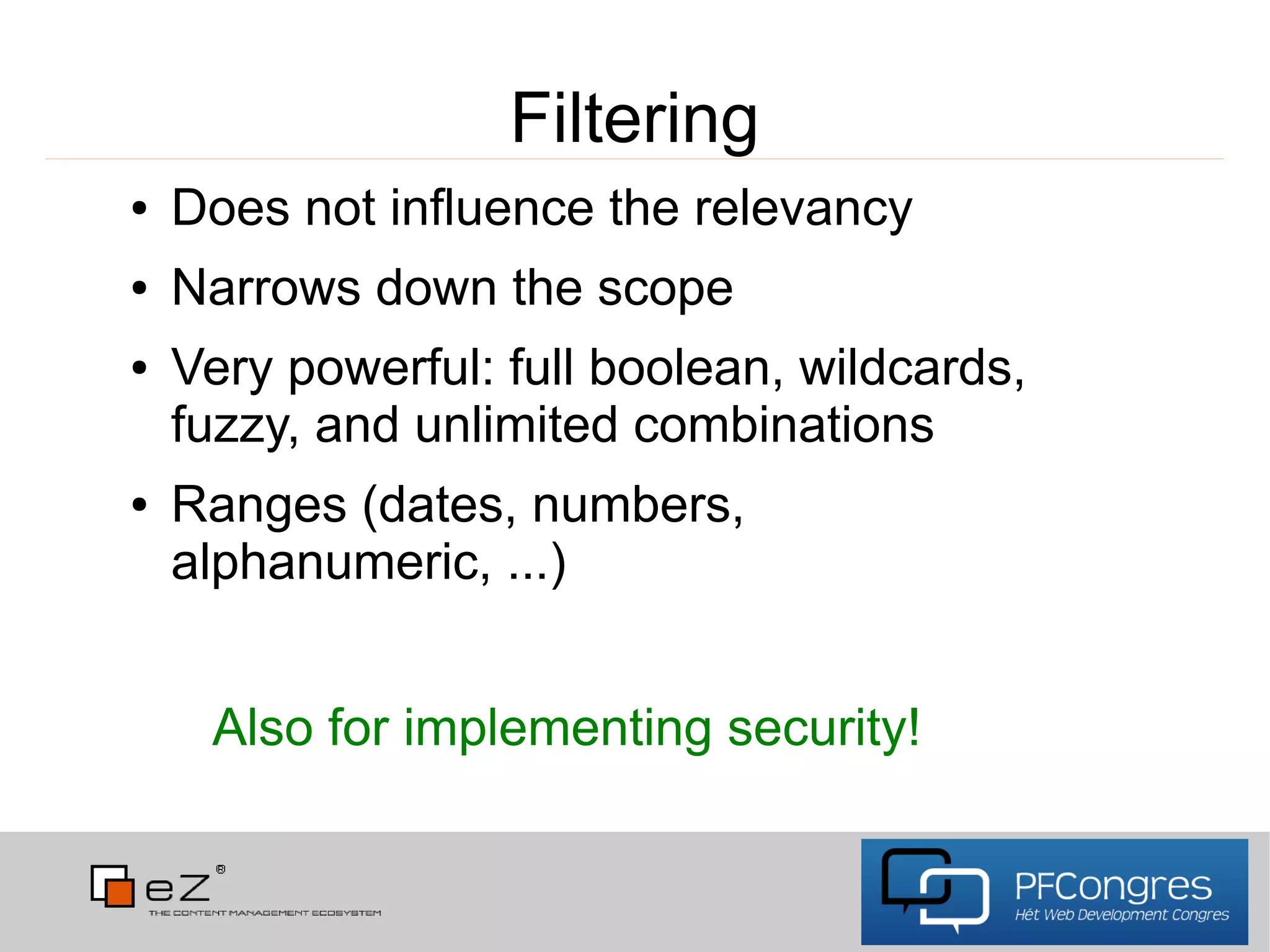 Filtering
●   Does not influence the relevancy
●   Narrows down the scope
●   Very powerful: full boolean, wildcards,
    fuzzy, and unlimited combinations
●   Ranges (dates, numbers,
    alphanumeric, ...)


     Also for implementing security!
 