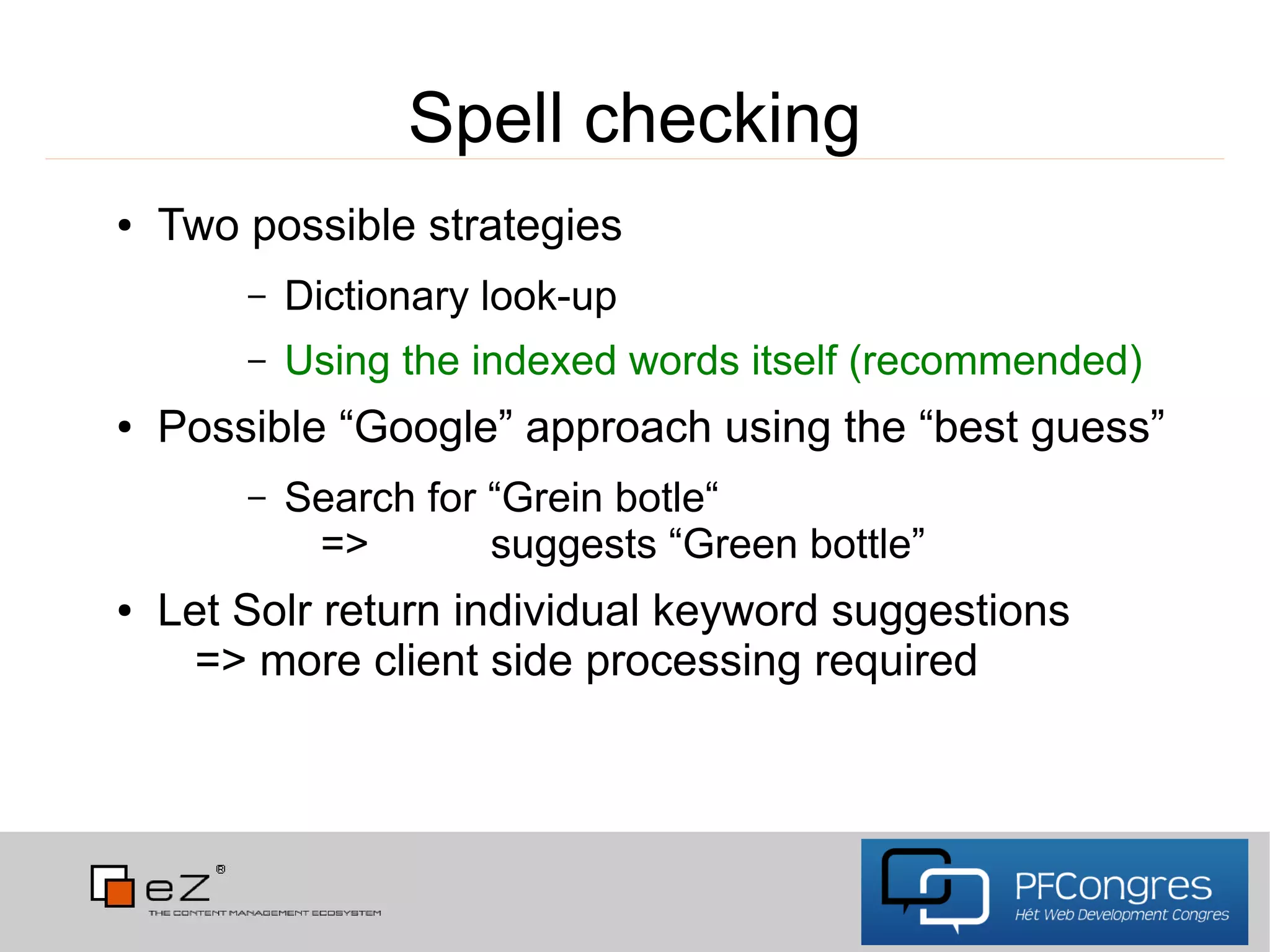 Spell checking
●   Two possible strategies
        –   Dictionary look-up
        –   Using the indexed words itself (recommended)
●   Possible “Google” approach using the “best guess”
        –   Search for “Grein botle“
             =>        suggests “Green bottle”
●   Let Solr return individual keyword suggestions
      => more client side processing required
 