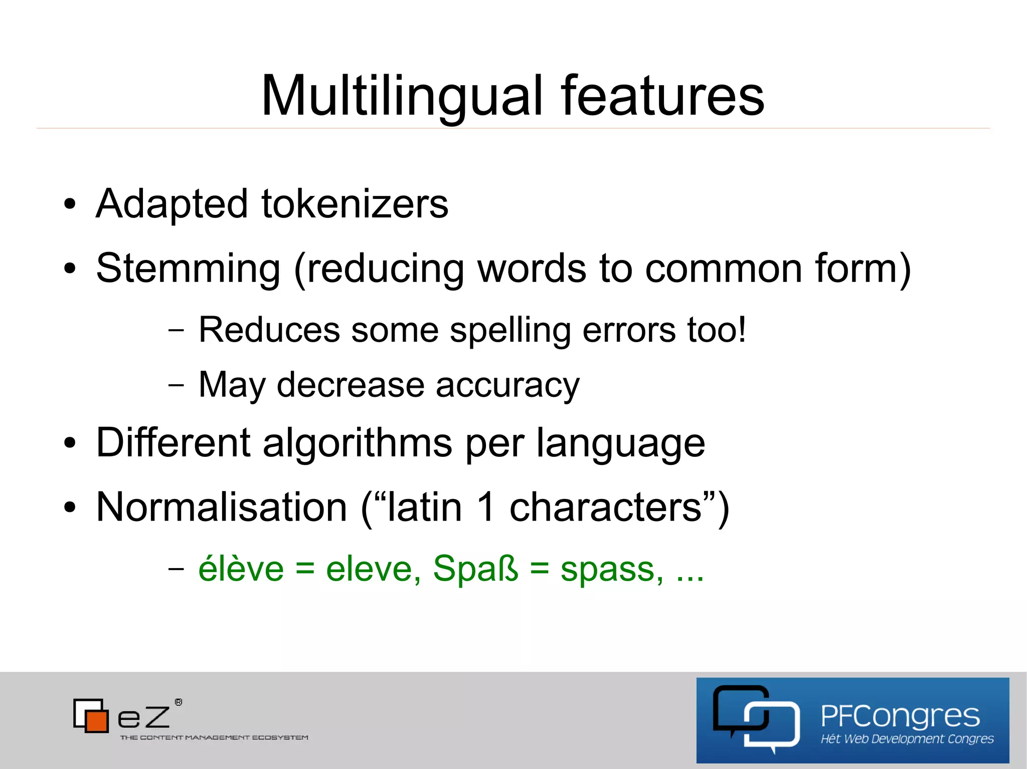 Multilingual features
●   Adapted tokenizers
●   Stemming (reducing words to common form)
        –   Reduces some spelling errors too!
        –   May decrease accuracy
●   Different algorithms per language
●   Normalisation (“latin 1 characters”)
        –   élève = eleve, Spaß = spass, ...
 