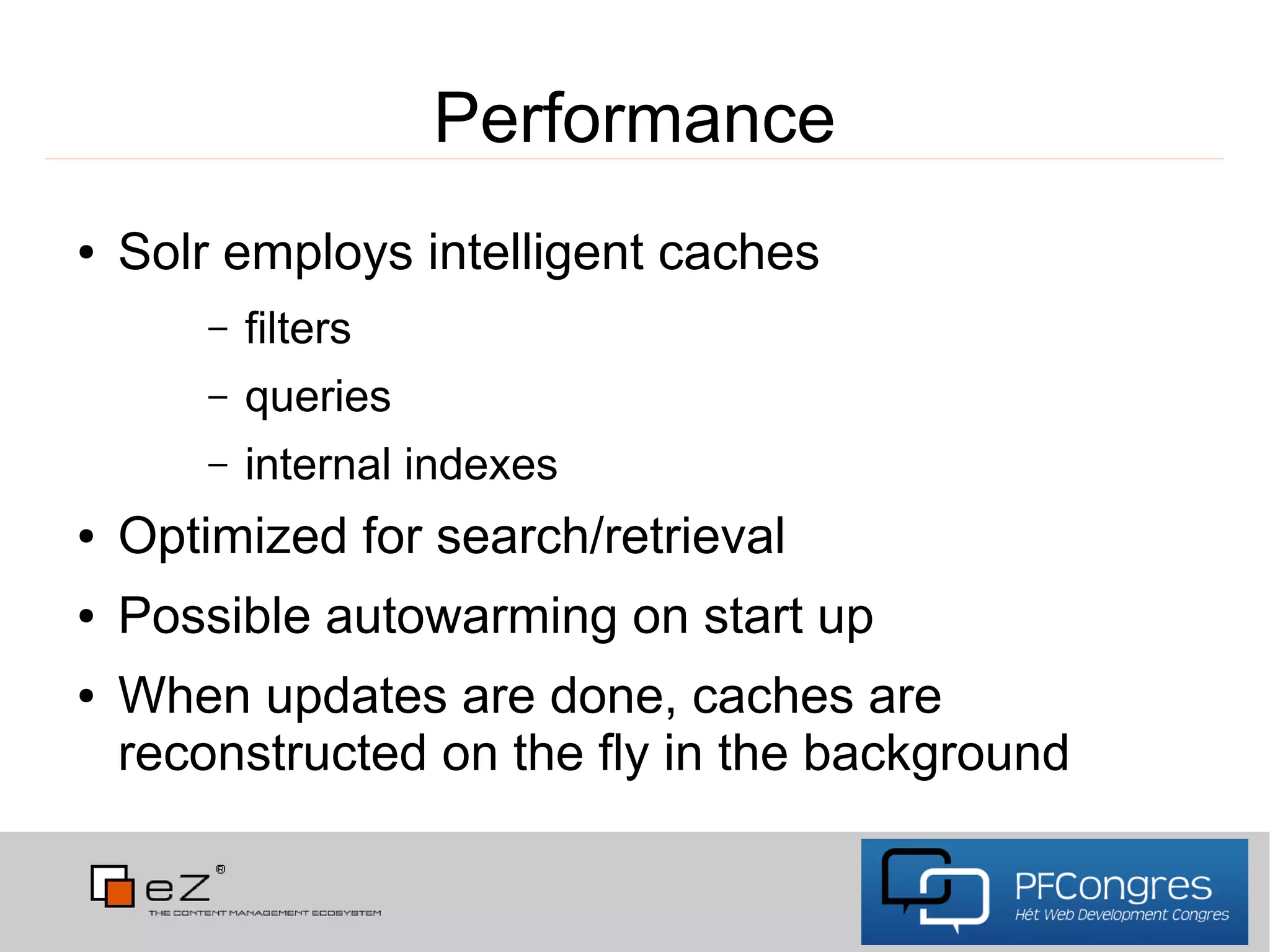 Performance
●   Solr employs intelligent caches
        –   filters
        –   queries
        –   internal indexes
●   Optimized for search/retrieval
●   Possible autowarming on start up
●   When updates are done, caches are
    reconstructed on the fly in the background
 