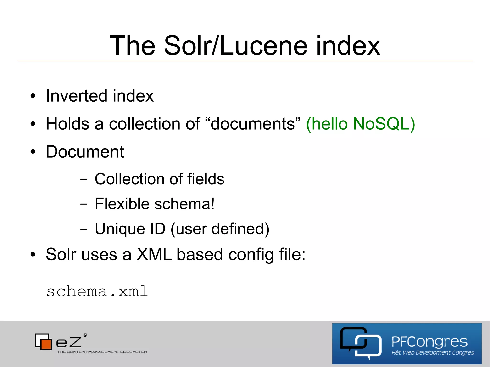 The Solr/Lucene index
●   Inverted index
●   Holds a collection of “documents” (hello NoSQL)
●   Document
        –   Collection of fields
        –   Flexible schema!
        –   Unique ID (user defined)
●   Solr uses a XML based config file:

    schema.xml
 