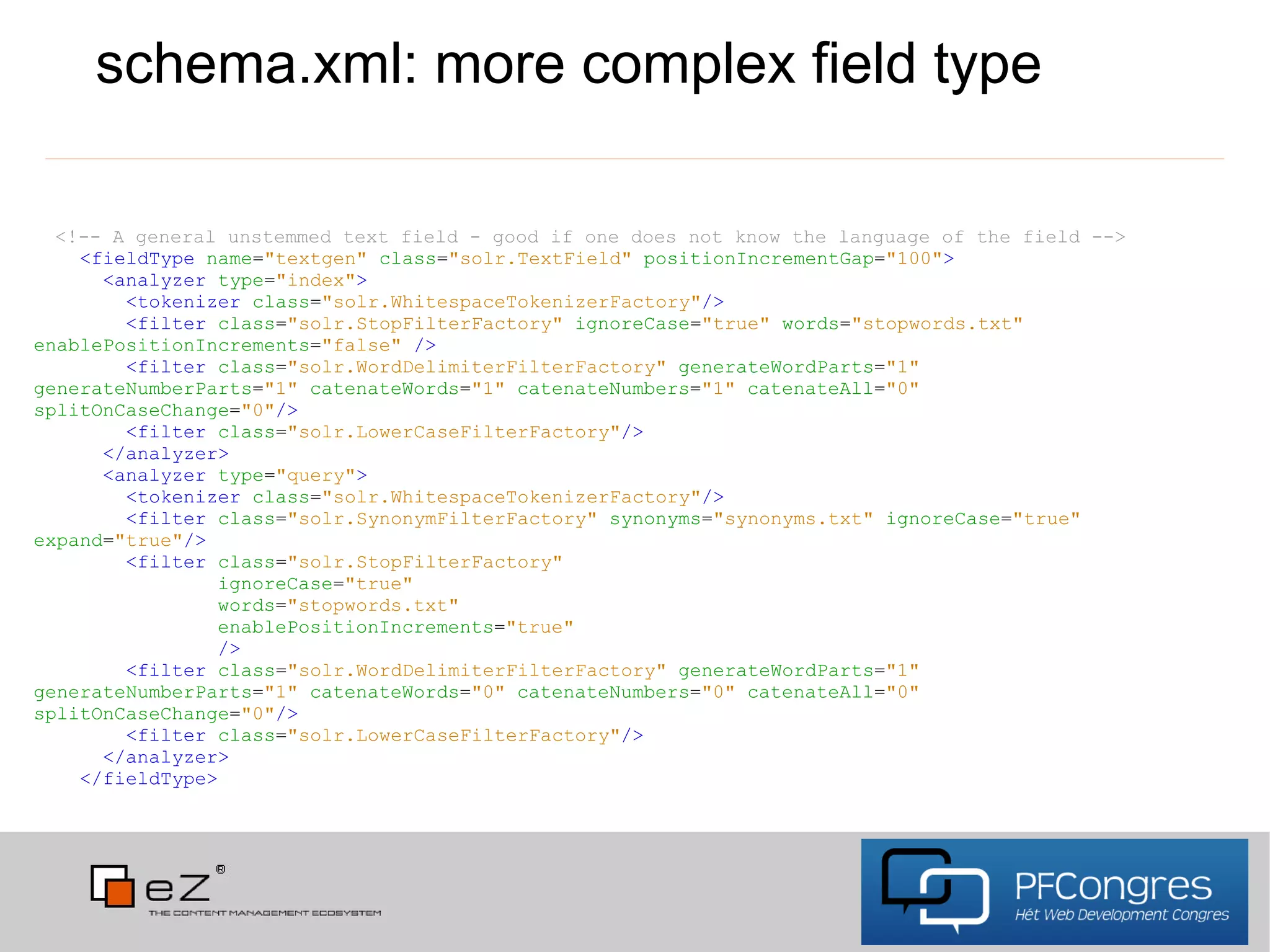 schema.xml: more complex field type

  <!-- A general unstemmed text field - good if one does not know the language of the field -->
    <fieldType name="textgen" class="solr.TextField" positionIncrementGap="100">
      <analyzer type="index">
        <tokenizer class="solr.WhitespaceTokenizerFactory"/>
        <filter class="solr.StopFilterFactory" ignoreCase="true" words="stopwords.txt"
enablePositionIncrements="false" />
        <filter class="solr.WordDelimiterFilterFactory" generateWordParts="1"
generateNumberParts="1" catenateWords="1" catenateNumbers="1" catenateAll="0"
splitOnCaseChange="0"/>
        <filter class="solr.LowerCaseFilterFactory"/>
      </analyzer>
      <analyzer type="query">
        <tokenizer class="solr.WhitespaceTokenizerFactory"/>
        <filter class="solr.SynonymFilterFactory" synonyms="synonyms.txt" ignoreCase="true"
expand="true"/>
        <filter class="solr.StopFilterFactory"
                ignoreCase="true"
                words="stopwords.txt"
                enablePositionIncrements="true"
                />
        <filter class="solr.WordDelimiterFilterFactory" generateWordParts="1"
generateNumberParts="1" catenateWords="0" catenateNumbers="0" catenateAll="0"
splitOnCaseChange="0"/>
        <filter class="solr.LowerCaseFilterFactory"/>
      </analyzer>
    </fieldType>
 