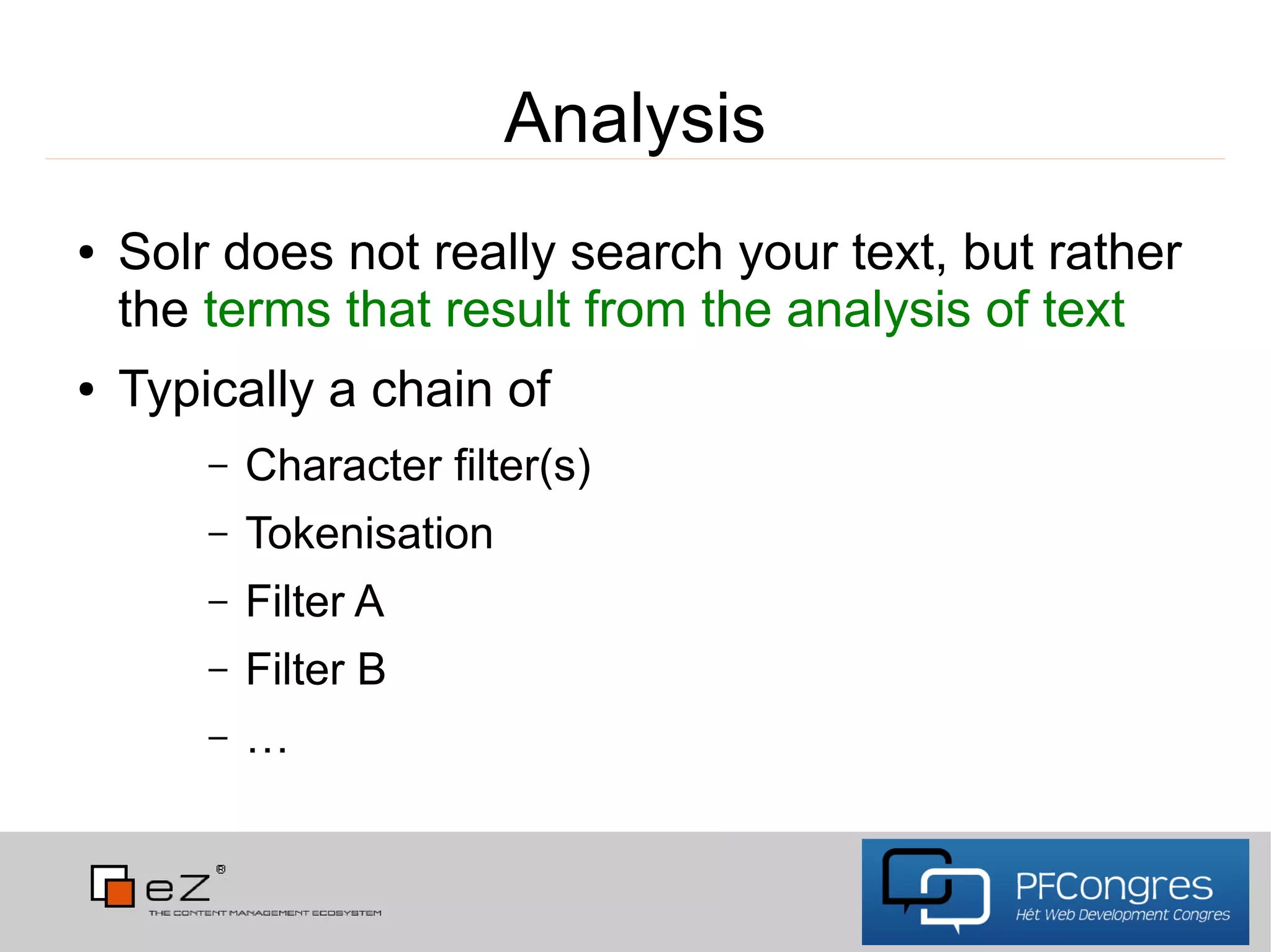 Analysis
●   Solr does not really search your text, but rather
    the terms that result from the analysis of text
●   Typically a chain of
        –   Character filter(s)
        –   Tokenisation
        –   Filter A
        –   Filter B
        –   …
 