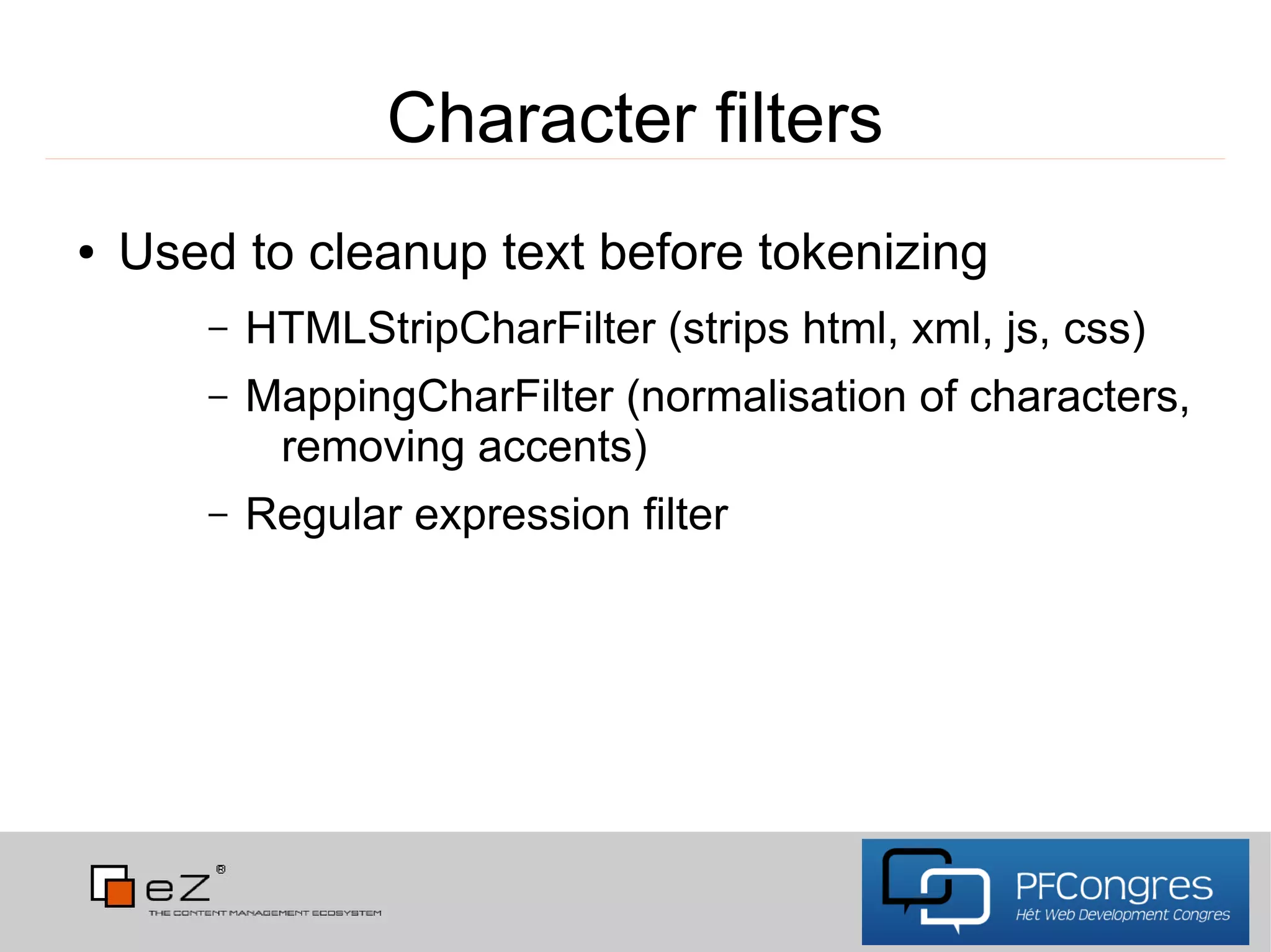 Character filters
●   Used to cleanup text before tokenizing
       –   HTMLStripCharFilter (strips html, xml, js, css)
       –   MappingCharFilter (normalisation of characters,
            removing accents)
       –   Regular expression filter
 