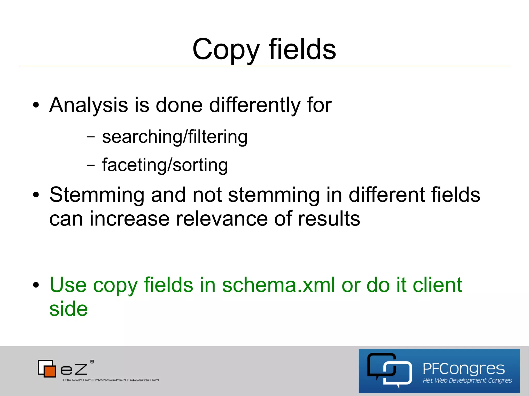 Copy fields
●   Analysis is done differently for
        –   searching/filtering
        –   faceting/sorting
●   Stemming and not stemming in different fields
    can increase relevance of results

●   Use copy fields in schema.xml or do it client
    side
 