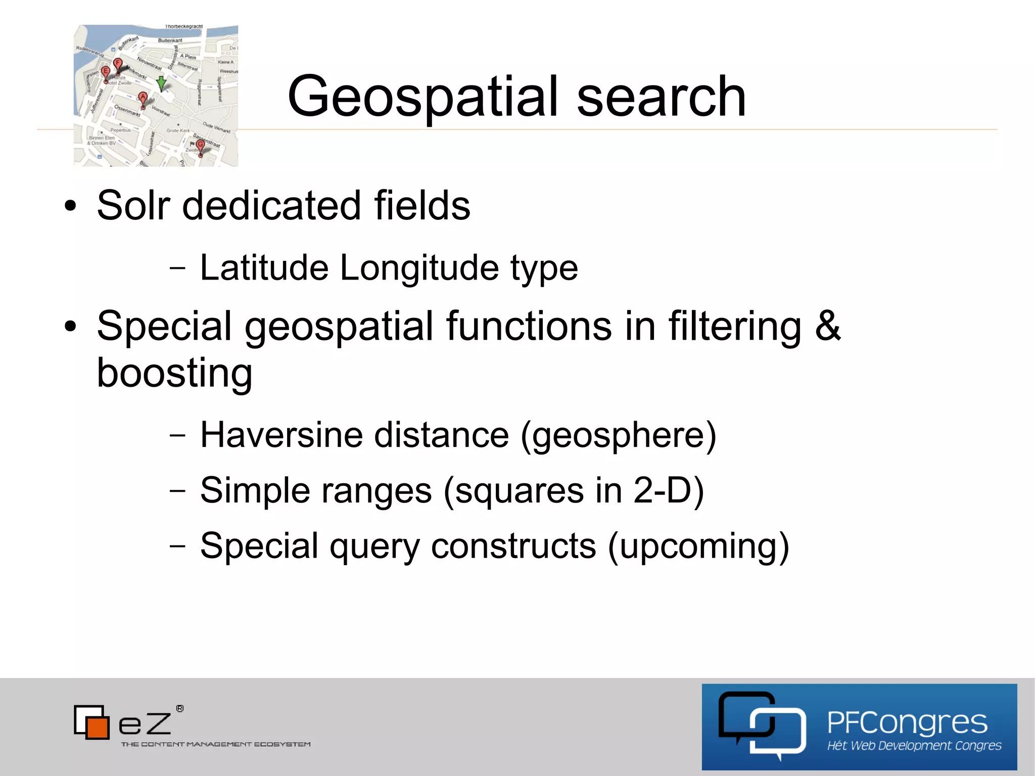 Geospatial search
●   Solr dedicated fields
        –   Latitude Longitude type
●   Special geospatial functions in filtering &
    boosting
        –   Haversine distance (geosphere)
        –   Simple ranges (squares in 2-D)
        –   Special query constructs (upcoming)
 