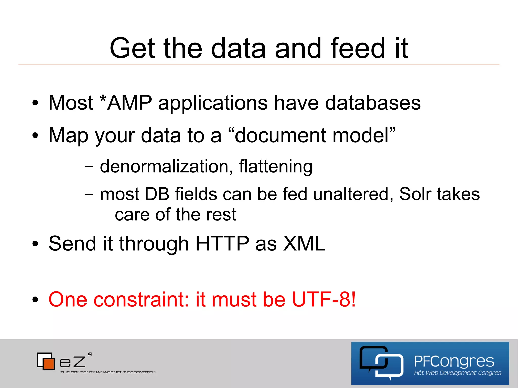 Get the data and feed it
●   Most *AMP applications have databases
●   Map your data to a “document model”
       –   denormalization, flattening
       –   most DB fields can be fed unaltered, Solr takes
            care of the rest
●   Send it through HTTP as XML

●   One constraint: it must be UTF-8!
 