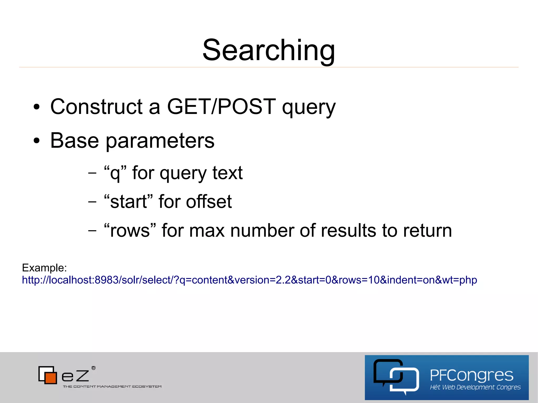 Searching
  ●   Construct a GET/POST query
  ●   Base parameters
            –   “q” for query text
            –   “start” for offset
            –   “rows” for max number of results to return
Example:
http://localhost:8983/solr/select/?q=content&version=2.2&start=0&rows=10&indent=on&wt=php
 