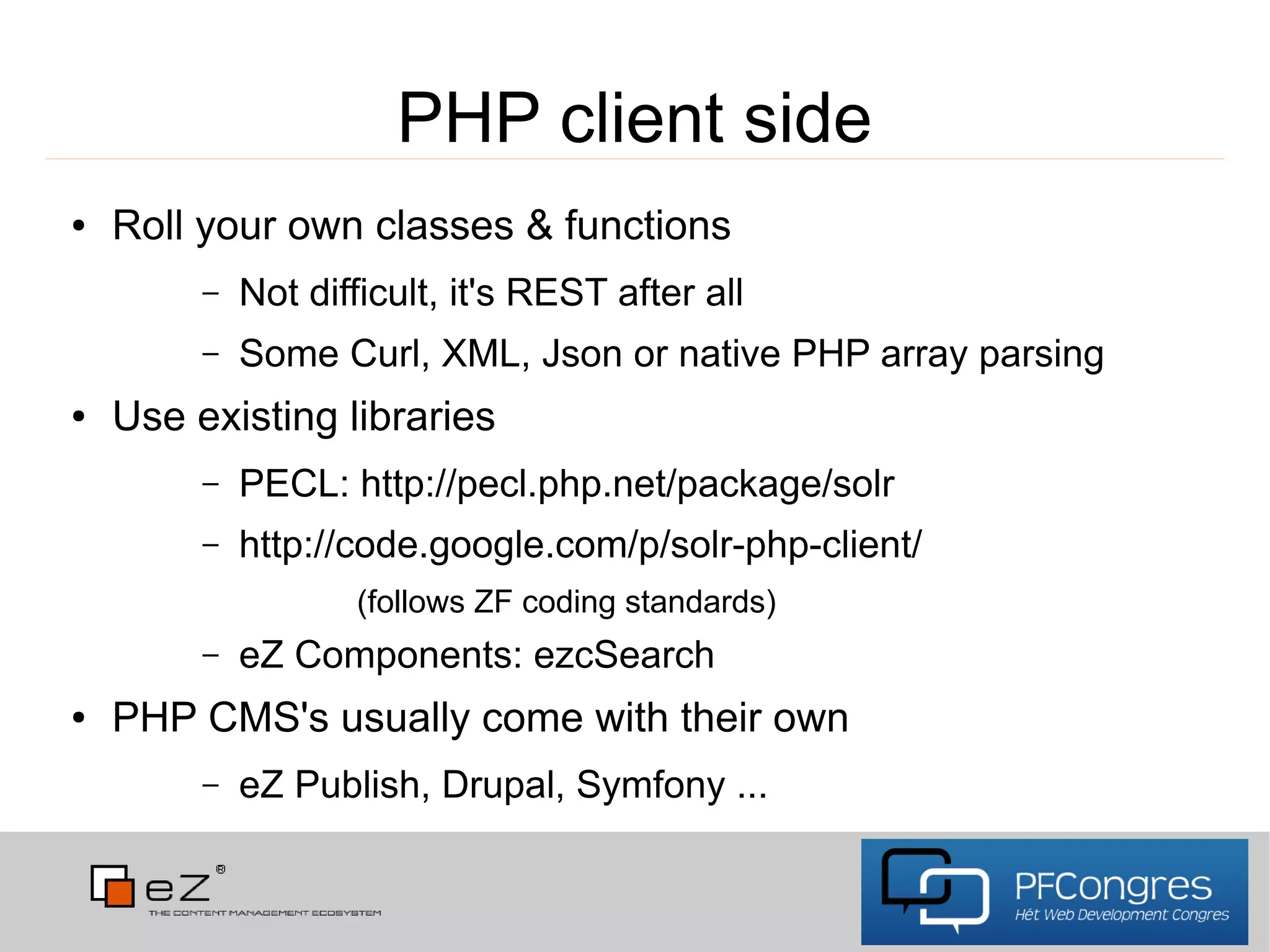 PHP client side
●   Roll your own classes & functions
         –   Not difficult, it's REST after all
         –   Some Curl, XML, Json or native PHP array parsing
●   Use existing libraries
         –   PECL: http://pecl.php.net/package/solr
         –   http://code.google.com/p/solr-php-client/
                    (follows ZF coding standards)
         –   eZ Components: ezcSearch
●   PHP CMS's usually come with their own
         –   eZ Publish, Drupal, Symfony ...
 