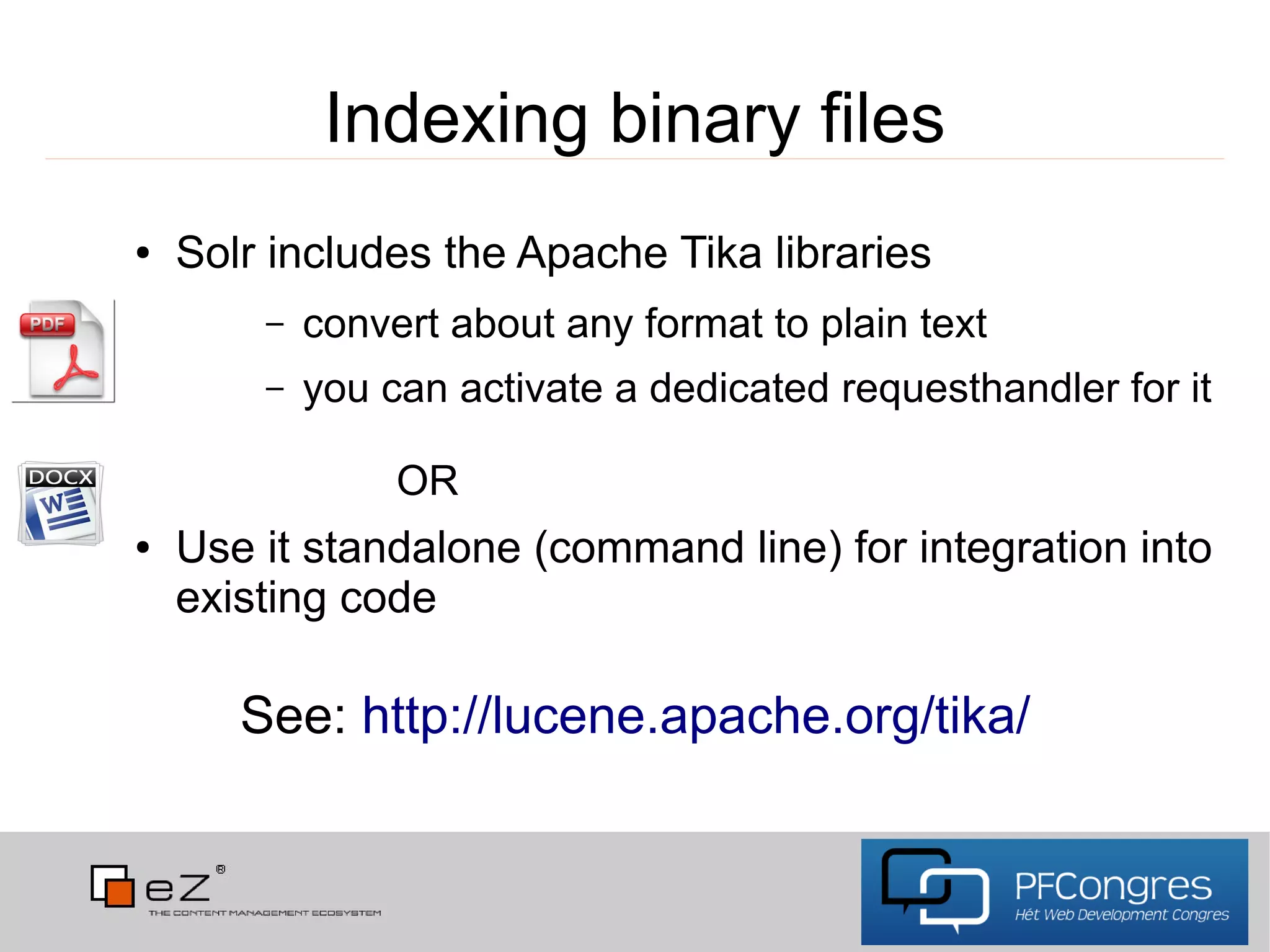 Indexing binary files
●   Solr includes the Apache Tika libraries
        –   convert about any format to plain text
        –   you can activate a dedicated requesthandler for it

                 OR
●   Use it standalone (command line) for integration into
    existing code

       See: http://lucene.apache.org/tika/
 