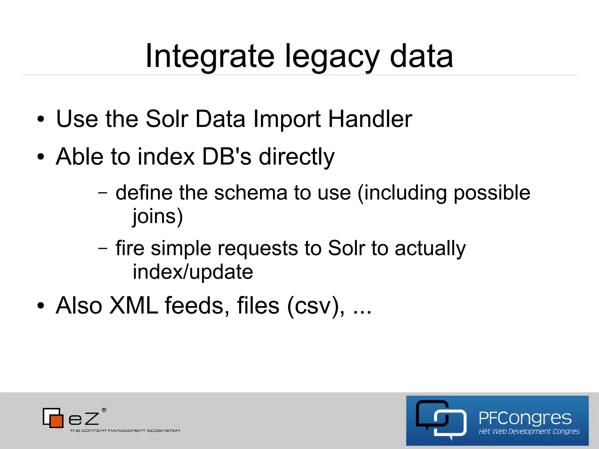 Integrate legacy data
●   Use the Solr Data Import Handler
●   Able to index DB's directly
        –   define the schema to use (including possible
             joins)
        –   fire simple requests to Solr to actually
               index/update
●   Also XML feeds, files (csv), ...
 