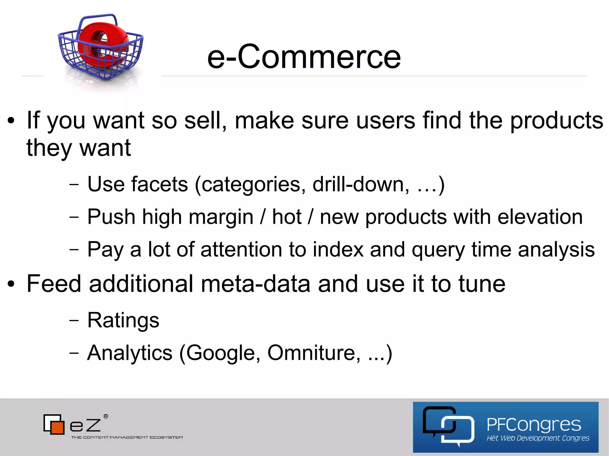 e-Commerce
●   If you want so sell, make sure users find the products
    they want
        –   Use facets (categories, drill-down, …)
        –   Push high margin / hot / new products with elevation
        –   Pay a lot of attention to index and query time analysis
●   Feed additional meta-data and use it to tune
        –   Ratings
        –   Analytics (Google, Omniture, ...)
 