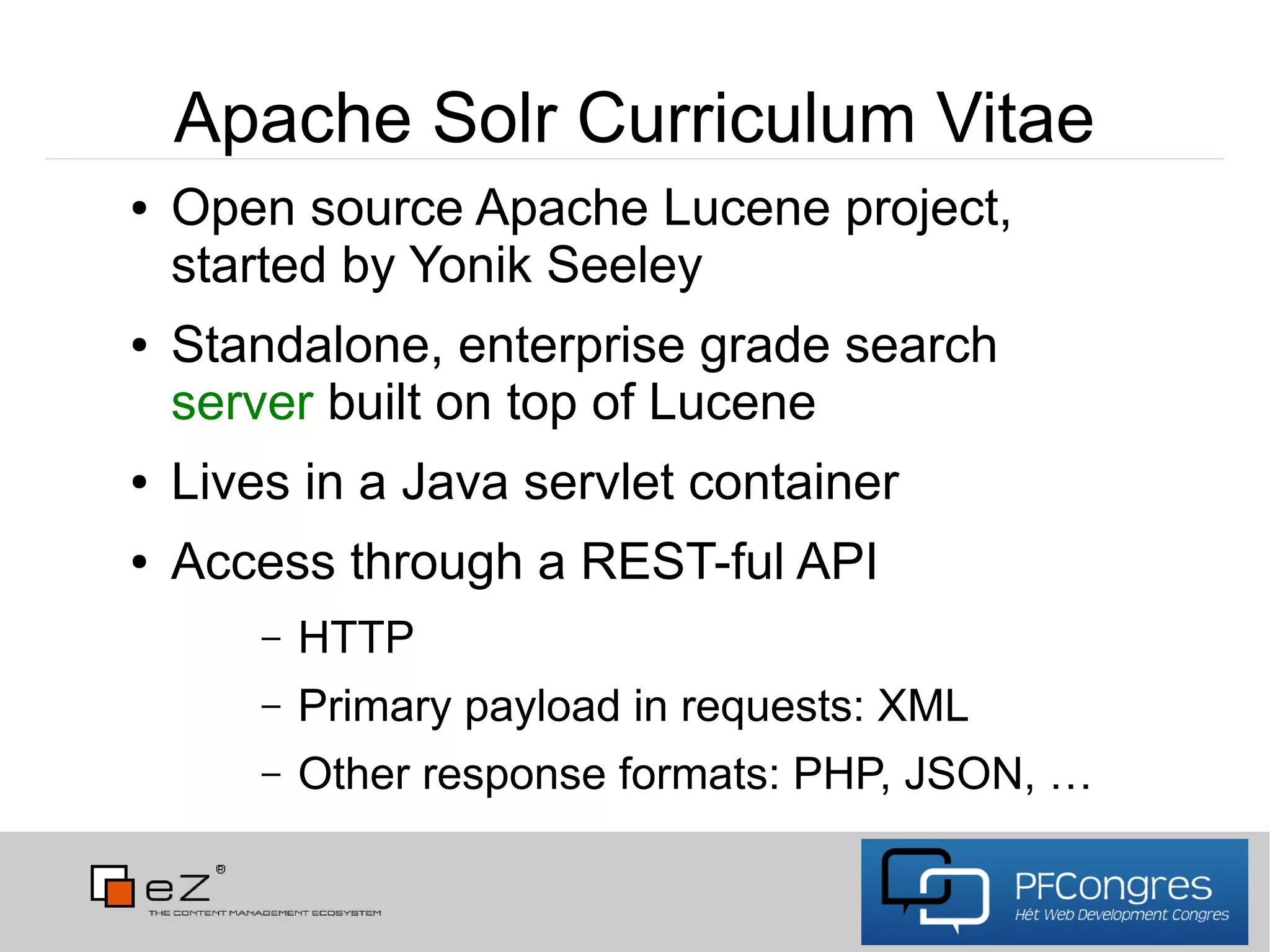 Apache Solr Curriculum Vitae
●   Open source Apache Lucene project,
    started by Yonik Seeley
●   Standalone, enterprise grade search
    server built on top of Lucene
●   Lives in a Java servlet container
●   Access through a REST-ful API
        –   HTTP
        –   Primary payload in requests: XML
        –   Other response formats: PHP, JSON, …
 