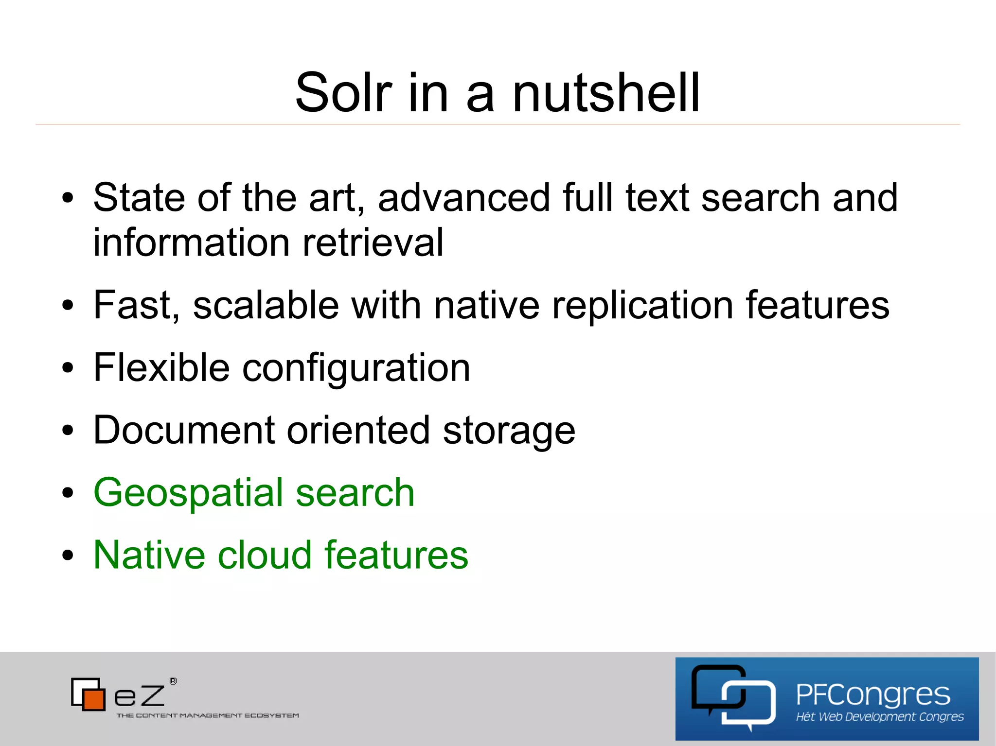 Solr in a nutshell
●   State of the art, advanced full text search and
    information retrieval
●   Fast, scalable with native replication features
●   Flexible configuration
●   Document oriented storage
●   Geospatial search
●   Native cloud features
 