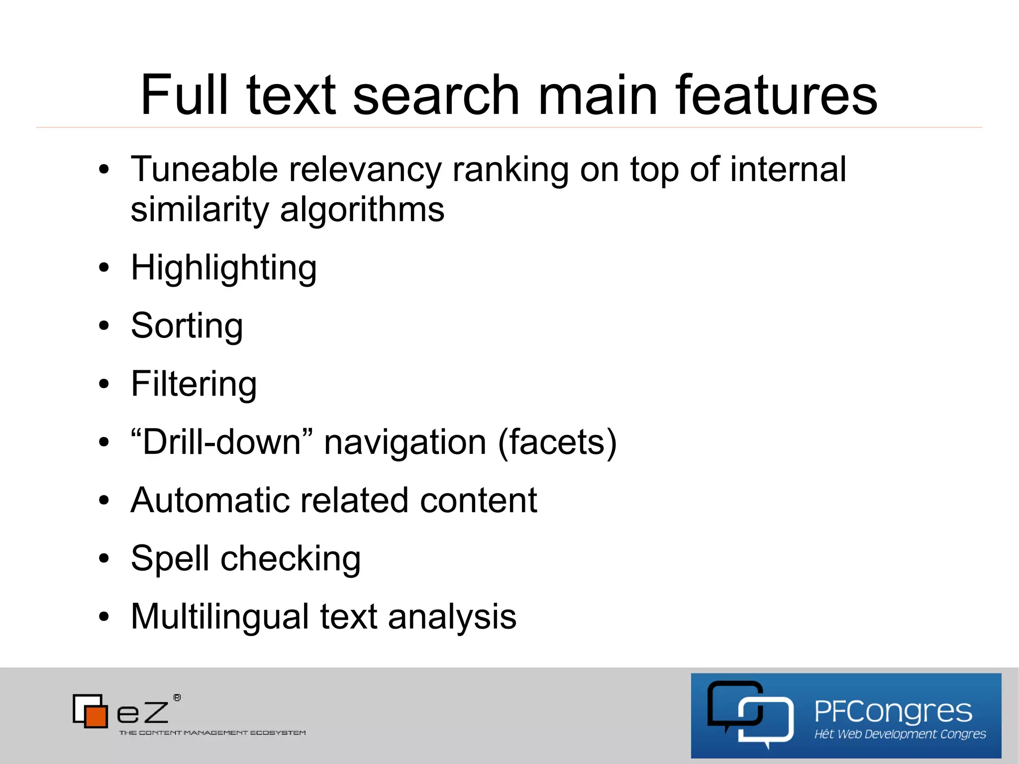 Full text search main features
●   Tuneable relevancy ranking on top of internal
    similarity algorithms
●   Highlighting
●   Sorting
●   Filtering
●   “Drill-down” navigation (facets)
●   Automatic related content
●   Spell checking
●   Multilingual text analysis
 
