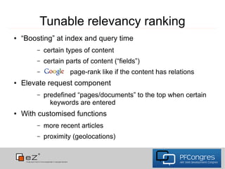 Tunable relevancy ranking
●   “Boosting” at index and query time
        –   certain types of content
        –   certain parts of content (“fields”)
        –            page-rank like if the content has relations
●   Elevate request component
        –   predefined “pages/documents” to the top when certain
              keywords are entered
●   With customised functions
        –   more recent articles
        –   proximity (geolocations)
 
