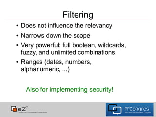 Filtering
●   Does not influence the relevancy
●   Narrows down the scope
●   Very powerful: full boolean, wildcards,
    fuzzy, and unlimited combinations
●   Ranges (dates, numbers,
    alphanumeric, ...)


     Also for implementing security!
 
