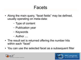 Facets
●   Along the main query, “facet fields” may be defined,
    usually operating on meta-data:
        –   Type of content
        –   Publication year
        –   Keywords
        –   Author ....
●   The result set is returned offering the number hits
    within each “facet”
●   You can use the selected facet as a subsequent filter
 