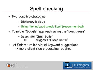 Spell checking
●   Two possible strategies
        –   Dictionary look-up
        –   Using the indexed words itself (recommended)
●   Possible “Google” approach using the “best guess”
        –   Search for “Grein botle“
             =>        suggests “Green bottle”
●   Let Solr return individual keyword suggestions
      => more client side processing required
 