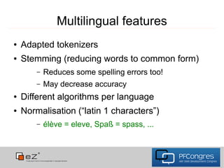 Multilingual features
●   Adapted tokenizers
●   Stemming (reducing words to common form)
        –   Reduces some spelling errors too!
        –   May decrease accuracy
●   Different algorithms per language
●   Normalisation (“latin 1 characters”)
        –   élève = eleve, Spaß = spass, ...
 