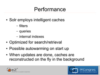 Performance
●   Solr employs intelligent caches
        –   filters
        –   queries
        –   internal indexes
●   Optimized for search/retrieval
●   Possible autowarming on start up
●   When updates are done, caches are
    reconstructed on the fly in the background
 