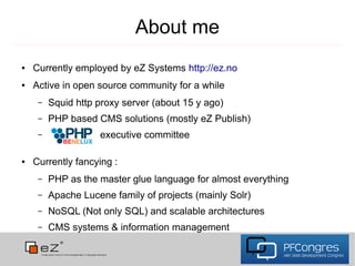 About me
●   Currently employed by eZ Systems http://ez.no
●   Active in open source community for a while
     –   Squid http proxy server (about 15 y ago)
     –   PHP based CMS solutions (mostly eZ Publish)
     –              executive committee

●   Currently fancying :
     –   PHP as the master glue language for almost everything
     –   Apache Lucene family of projects (mainly Solr)
     –   NoSQL (Not only SQL) and scalable architectures
     –   CMS systems & information management
 