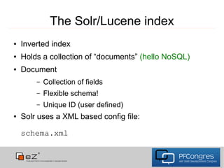 The Solr/Lucene index
●   Inverted index
●   Holds a collection of “documents” (hello NoSQL)
●   Document
        –   Collection of fields
        –   Flexible schema!
        –   Unique ID (user defined)
●   Solr uses a XML based config file:

    schema.xml
 