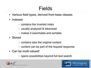 Fields
●   Various field types, derived from base classes
●   Indexed
        –    contains the inverted index
        –    usually analyzed & tokenized
        –    makes it searchable and sortable
●   Stored
        –    contains also the original content
        –    content can be part of the request response
●   Can be multi-valued!
        –    opens possibilities beyond full text search
 
