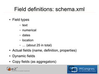 Field definitions: schema.xml
●   Field types
        –   text
        –   numerical
        –   dates
        –   location
        –   … (about 25 in total)
●   Actual fields (name, definition, properties)
●   Dynamic fields
●   Copy fields (as aggregators)
 
